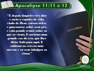 ““E depois daqueles três diasE depois daqueles três dias
e meio o espírito de vida,e meio o espírito de vida,
vindo de Deus, entrou neles;vindo de Deus, entrou neles;
e puseram-se sobre seus pés,e puseram-se sobre seus pés,
e caiu grande temorsobre ose caiu grande temorsobre os
que os viram. E ouviramumaque os viram. E ouviramuma
grande voz do céu, que lhesgrande voz do céu, que lhes
dizia: Subi para aqui. Edizia: Subi para aqui. E
subiramao céu emumasubiramao céu emuma
nuvem; e os seus inimigos osnuvem; e os seus inimigos os
viram.”viram.”
 