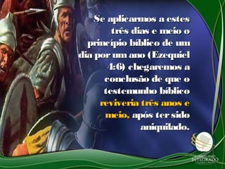 Se aplicarmos a estesSe aplicarmos a estes
três dias e meio otrês dias e meio o
princípio bíblico de umprincípio bíblico de um
dia porumano (Ezequieldia porumano (Ezequiel
4:6) chegaremos a4:6) chegaremos a
conclusão de que oconclusão de que o
testemunho bíblicotestemunho bíblico
reviveria três anos ereviveria três anos e
meio,meio, após tersidoapós tersido
aniquilado.aniquilado.
 