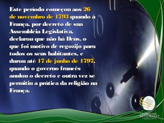Este período começou aosEste período começou aos 2626
de novembro de 1793de novembro de 1793 quando aquando a
França, pordecreto de suaFrança, pordecreto de sua
Assembléia Legislativa,Assembléia Legislativa,
declarou que não há Deus, odeclarou que não há Deus, o
que foi motivo de regozijo paraque foi motivo de regozijo para
todos os seus habitantes, etodos os seus habitantes, e
durou atédurou até 17 de junho de 179717 de junho de 1797,,
quando o governo francêsquando o governo francês
anulou o decreto e outra vez seanulou o decreto e outra vez se
permitiu a prática da religião napermitiu a prática da religião na
França.França.
 