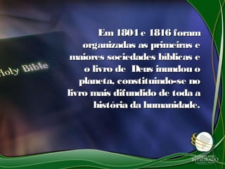 Em1804 e 1816 foramEm1804 e 1816 foram
organizadas as primeiras eorganizadas as primeiras e
maiores sociedades bíblicas emaiores sociedades bíblicas e
o livro de Deus inundou oo livro de Deus inundou o
planeta, constituindo-se noplaneta, constituindo-se no
livro mais difundido de toda alivro mais difundido de toda a
história da humanidade.história da humanidade.
 
