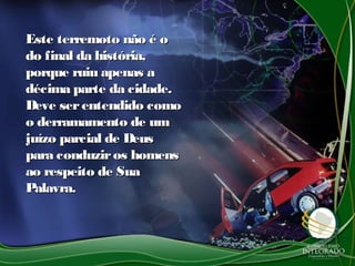 Este terremoto não é oEste terremoto não é o
do final da história,do final da história,
porque ruiu apenas aporque ruiu apenas a
décima parte da cidade.décima parte da cidade.
Deve serentendido comoDeve serentendido como
o derramamento de umo derramamento de um
juízo parcial de Deusjuízo parcial de Deus
para conduziros homenspara conduziros homens
ao respeito de Suaao respeito de Sua
Palavra.Palavra.
 