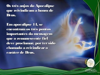 Os três anjos do ApocalipseOs três anjos do Apocalipse
que reivindicama honra deque reivindicama honra de
Deus.Deus.
Emapocalipse 14, seEmapocalipse 14, se
encontramos três pontosencontramos três pontos
importantes da mensagemimportantes da mensagem
que o remanescente fielque o remanescente fiel
deve proclamar, portersidodeve proclamar, portersido
chamado a reivindicarochamado a reivindicaro
caráterde Deus.caráterde Deus.
 