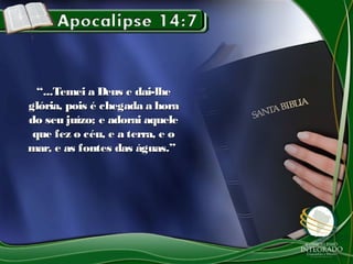 ““...Temei a Deus e dai-lhe...Temei a Deus e dai-lhe
glória, pois é chegada a horaglória, pois é chegada a hora
do seu juízo; e adorai aqueledo seu juízo; e adorai aquele
que fez o céu, e a terra, e oque fez o céu, e a terra, e o
mar, e as fontes das águas.”mar, e as fontes das águas.”
 