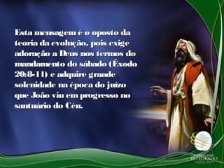 Esta mensagemé o oposto daEsta mensagemé o oposto da
teoria da evolução, pois exigeteoria da evolução, pois exige
adoração a Deus nos termos doadoração a Deus nos termos do
mandamento do sábado (Êxodomandamento do sábado (Êxodo
20:8-11) e adquire grande20:8-11) e adquire grande
solenidade na época do juízosolenidade na época do juízo
que João viu emprogresso noque João viu emprogresso no
santuário do Céu.santuário do Céu.
 