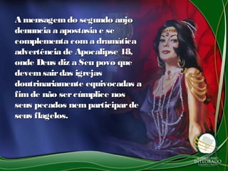 A mensagemdo segundo anjoA mensagemdo segundo anjo
denuncia a apostasia e sedenuncia a apostasia e se
complementa coma dramáticacomplementa coma dramática
advertência de Apocalipse 18,advertência de Apocalipse 18,
onde Deus diz a Seu povo queonde Deus diz a Seu povo que
devemsairdas igrejasdevemsairdas igrejas
doutrinariamente equivocadas adoutrinariamente equivocadas a
fimde não sercúmplice nosfimde não sercúmplice nos
seus pecados nemparticipardeseus pecados nemparticiparde
seus flagelos.seus flagelos.
 