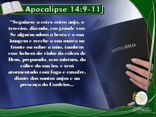 ““Seguiu-se a estes outro anjo, oSeguiu-se a estes outro anjo, o
terceiro, dizendo, emgrande voz:terceiro, dizendo, emgrande voz:
Se alguémadora a besta e a suaSe alguémadora a besta e a sua
imageme recebe a sua marca naimageme recebe a sua marca na
fronte ou sobre a mão, tambémfronte ou sobre a mão, também
esse beberá do vinho da cólera deesse beberá do vinho da cólera de
Deus, preparado, semmistura, doDeus, preparado, semmistura, do
cálice da sua ira, e serácálice da sua ira, e será
atormentado com fogo e enxofre,atormentado com fogo e enxofre,
diante dos santos anjos e nadiante dos santos anjos e na
presença do Cordeiro...presença do Cordeiro...
 