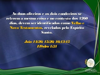 As duas oliveiras e os dois candeeiros seAs duas oliveiras e os dois candeeiros se
referema mesma coisa e no contexto dos 1260referema mesma coisa e no contexto dos 1260
dias, devemseridentificados comodias, devemseridentificados como Velho eVelho e
Novo TestamentosNovo Testamentos, revelados pelo Espírito, revelados pelo Espírito
Santo.Santo.
João14:26; 15:26; 16:13-15João14:26; 15:26; 16:13-15
IPedro1:21IPedro1:21
 