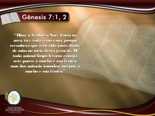 ““Disse o Senhora Noé: Entra naDisse o Senhora Noé: Entra na
arca, tu e toda a tua casa, porquearca, tu e toda a tua casa, porque
reconheço que tens sido justo diantereconheço que tens sido justo diante
de mimno meio desta geração. Dede mimno meio desta geração. De
todo animal limpo levarás contigotodo animal limpo levarás contigo
sete pares: o macho e sua fêmea;sete pares: o macho e sua fêmea;
mas dos animais imundos, umpar: omas dos animais imundos, umpar: o
macho e sua fêmea.”macho e sua fêmea.”
 