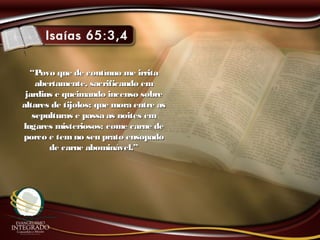 ““Povo que de contínuo me irritaPovo que de contínuo me irrita
abertamente, sacrificando emabertamente, sacrificando em
jardins e queimando incenso sobrejardins e queimando incenso sobre
altares de tijolos; que mora entre asaltares de tijolos; que mora entre as
sepulturas e passa as noites emsepulturas e passa as noites em
lugares misteriosos; come carne delugares misteriosos; come carne de
porco e temno seu prato ensopadoporco e temno seu prato ensopado
de carne abominável.”de carne abominável.”
 