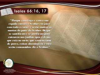““Porque comfogo e coma suaPorque comfogo e coma sua
espada entrará o Senhoremjuízoespada entrará o Senhoremjuízo
comtoda a carne; e serão muitos oscomtoda a carne; e serão muitos os
mortos da parte do Senhor. Os quemortos da parte do Senhor. Os que
se santificame se purificamparase santificame se purificampara
entraremnos jardins após a deusaentraremnos jardins após a deusa
que está no meio, que comemcarneque está no meio, que comemcarne
de porco, coisas abomináveis e ratode porco, coisas abomináveis e rato
serão consumidos, diz o Senhor.”serão consumidos, diz o Senhor.”
 