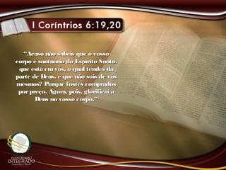 ““Acaso não sabeis que o vossoAcaso não sabeis que o vosso
corpo é santuário do Espírito Santo,corpo é santuário do Espírito Santo,
que está emvós, o qual tendes daque está emvós, o qual tendes da
parte de Deus, e que não sois de vósparte de Deus, e que não sois de vós
mesmos? Porque fostes compradosmesmos? Porque fostes comprados
porpreço. Agora, pois, glorificai aporpreço. Agora, pois, glorificai a
Deus no vosso corpo.”Deus no vosso corpo.”
 