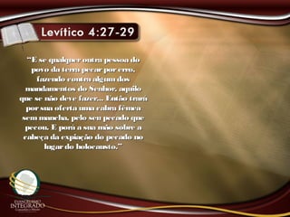 ““E se qualqueroutra pessoa doE se qualqueroutra pessoa do
povo da terra pecarporerro,povo da terra pecarporerro,
fazendo contra algumdosfazendo contra algumdos
mandamentos do Senhor, aquilomandamentos do Senhor, aquilo
que se não deve fazer... Então traráque se não deve fazer... Então trará
porsua oferta uma cabra fêmeaporsua oferta uma cabra fêmea
semmancha, pelo seu pecado quesemmancha, pelo seu pecado que
pecou. E porá a sua mão sobre apecou. E porá a sua mão sobre a
cabeça da expiação do pecado nocabeça da expiação do pecado no
lugardo holocausto.”lugardo holocausto.”
 