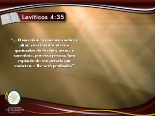 ““... O sacerdote a queimará sobre o... O sacerdote a queimará sobre o
altar, emcima das ofertasaltar, emcima das ofertas
queimadas do Senhor; assim, oqueimadas do Senhor; assim, o
sacerdote, poressa pessoa, farásacerdote, poressa pessoa, fará
expiação do seu pecado queexpiação do seu pecado que
cometeu, e lhe será perdoado.”cometeu, e lhe será perdoado.”
 