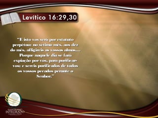““E isto vos será porestatutoE isto vos será porestatuto
perpétuo: no sétimo mês, aos dezperpétuo: no sétimo mês, aos dez
do mês, afligireis as vossas almas,...do mês, afligireis as vossas almas,...
Porque naquele dia se faráPorque naquele dia se fará
expiação porvós, para purificar-expiação porvós, para purificar-
vos; e sereis purificados de todosvos; e sereis purificados de todos
os vossos pecados perante oos vossos pecados perante o
Senhor.”Senhor.”
 