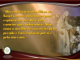 ““Da congregação dos filhos deDa congregação dos filhos de
Israel tomará dois bodes paraIsrael tomará dois bodes para
expiação do pecado e umexpiação do pecado e um
carneiro para holocausto. Arãocarneiro para holocausto. Arão
trará o novilho da sua oferta pelotrará o novilho da sua oferta pelo
pecado e fará expiação porsi epecado e fará expiação porsi e
pela sua casa.pela sua casa.
 