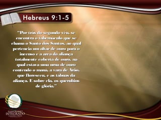 ““Portrás do segundo véu, sePortrás do segundo véu, se
encontra o tabernáculo que seencontra o tabernáculo que se
chama o Santo dos Santos, ao qualchama o Santo dos Santos, ao qual
pertencia umaltarde ouro para opertencia umaltarde ouro para o
incenso e a arca da aliançaincenso e a arca da aliança
totalmente coberta de ouro, natotalmente coberta de ouro, na
qual estava uma urna de ouroqual estava uma urna de ouro
contendo o maná, a vara de Arão,contendo o maná, a vara de Arão,
que floresceu, e as tábuas daque floresceu, e as tábuas da
aliança. E sobre ela, os querubinsaliança. E sobre ela, os querubins
de glória.”de glória.”
 