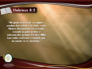 ““Os quais servemde exemplareOs quais servemde exemplare
sombra das coisas celestiais, comosombra das coisas celestiais, como
Moisés divinamente foi avisado,Moisés divinamente foi avisado,
estando já para acabaroestando já para acabaro
tabernáculo; porque foi dito: Olhatabernáculo; porque foi dito: Olha
faze tudo conforme o modelo quefaze tudo conforme o modelo que
no monte se te mostrou.”no monte se te mostrou.”
 