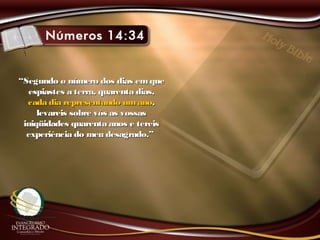 ““Segundo o número dos dias emqueSegundo o número dos dias emque
espiastes a terra, quarenta dias,espiastes a terra, quarenta dias,
cada dia representando umanocada dia representando umano,,
levareis sobre vós as vossaslevareis sobre vós as vossas
iniqüidades quarenta anos e tereisiniqüidades quarenta anos e tereis
experiência do meu desagrado.”experiência do meu desagrado.”
 