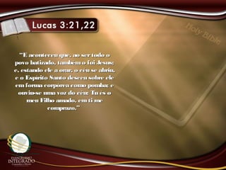 ““E aconteceu que, ao sertodo oE aconteceu que, ao sertodo o
povo batizado, tambémo foi Jesus;povo batizado, tambémo foi Jesus;
e, estando ele a orar, o céu se abriu,e, estando ele a orar, o céu se abriu,
e o Espírito Santo desceu sobre elee o Espírito Santo desceu sobre ele
em forma corpórea como pomba; eem forma corpórea como pomba; e
ouviu-se uma voz do céu: Tu és oouviu-se uma voz do céu: Tu és o
meu Filho amado, emti memeu Filho amado, emti me
comprazo.”comprazo.”
 