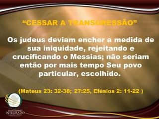 “CESSAR A TRANSGRESSÃO”
Os judeus deviam encher a medida de
sua iniquidade, rejeitando e
crucificando o Messias; não seriam
então por mais tempo Seu povo
particular, escolhido.
(Mateus 23: 32-38; 27:25, Efésios 2: 11-22 )
 