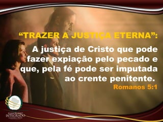 “TRAZER A JUSTIÇA ETERNA”:
A justiça de Cristo que pode
fazer expiação pelo pecado e
que, pela fé pode ser imputada
ao crente penitente.
Romanos 5:1
 