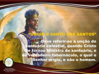 “UNGIR O SANTO DOS SANTOS”
Deve referir-se à unção do
santuário celestial, quando Cristo
Se tornou Ministro do santuário, e
do verdadeiro tabernáculo, o qual o
Senhor erigiu, e não o homem.
 