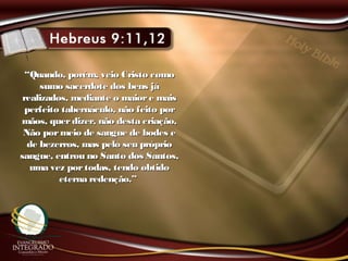 ““Quando, porém, veio Cristo comoQuando, porém, veio Cristo como
sumo sacerdote dos bens jásumo sacerdote dos bens já
realizados, mediante o maiore maisrealizados, mediante o maiore mais
perfeito tabernáculo, não feito porperfeito tabernáculo, não feito por
mãos, querdizer, não desta criação,mãos, querdizer, não desta criação,
Não pormeio de sangue de bodes eNão pormeio de sangue de bodes e
de bezerros, mas pelo seu própriode bezerros, mas pelo seu próprio
sangue, entrou no Santo dos Santos,sangue, entrou no Santo dos Santos,
uma vez portodas, tendo obtidouma vez portodas, tendo obtido
eterna redenção.”eterna redenção.”
 