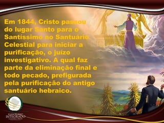 Em 1844, Cristo passou
do lugar Santo para o
Santíssimo no Santuário
Celestial para iniciar a
purificação, o juízo
investigativo. A qual faz
parte da eliminação final e
todo pecado, prefigurada
pela purificação do antigo
santuário hebraico.
 
