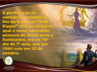 A purificação do
santuário terrestre, o
Dia da Expiação “Yom
Kippur” (Dia do Juízo) no
qual o sumo sacerdote
passava do Santo para o
Santíssimo, era no 10º
dia do 7º mês, que em
1844 caiu em 22 de
outubro.
 