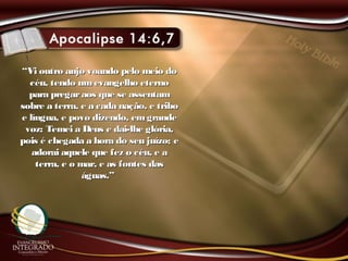 ““Vi outro anjo voando pelo meio doVi outro anjo voando pelo meio do
céu, tendo umevangelho eternocéu, tendo umevangelho eterno
para pregaraos que se assentampara pregaraos que se assentam
sobre a terra, e a cada nação, e tribosobre a terra, e a cada nação, e tribo
e língua, e povo dizendo, emgrandee língua, e povo dizendo, emgrande
voz: Temei a Deus e dai-lhe glória,voz: Temei a Deus e dai-lhe glória,
pois é chegada a hora do seu juízo; epois é chegada a hora do seu juízo; e
adorai aquele que fez o céu, e aadorai aquele que fez o céu, e a
terra, e o mar, e as fontes dasterra, e o mar, e as fontes das
águas.”águas.”
 