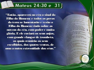 ““Então, aparecerá no céu o sinal doEntão, aparecerá no céu o sinal do
Filho do Homem; e todos os povosFilho do Homem; e todos os povos
da terra se lamentarão e verão oda terra se lamentarão e verão o
Filho do Homemvindo sobre asFilho do Homemvindo sobre as
nuvens do céu, com podere muitanuvens do céu, com podere muita
glória. E ele enviará os seus anjos,glória. E ele enviará os seus anjos,
comgrande clangorde trombeta,comgrande clangorde trombeta,
os quais reunirão os seusos quais reunirão os seus
escolhidos, dos quatro ventos, deescolhidos, dos quatro ventos, de
uma a outra extremidade dos céus.”uma a outra extremidade dos céus.”
 