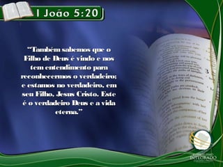 ““Também sabemos que oTambém sabemos que o
Filho de Deus é vindo e nosFilho de Deus é vindo e nos
tementendimento paratementendimento para
reconhecermos o verdadeiro;reconhecermos o verdadeiro;
e estamos no verdadeiro, eme estamos no verdadeiro, em
seu Filho, Jesus Cristo. Esteseu Filho, Jesus Cristo. Este
é o verdadeiro Deus e a vidaé o verdadeiro Deus e a vida
eterna.”eterna.”
 