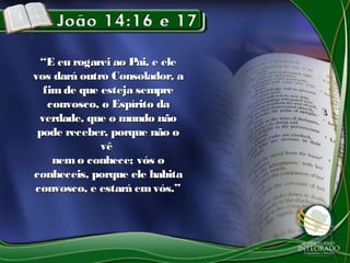 ““E eu rogarei ao Pai, e eleE eu rogarei ao Pai, e ele
vos dará outro Consolador, avos dará outro Consolador, a
fimde que esteja semprefimde que esteja sempre
convosco, o Espírito daconvosco, o Espírito da
verdade, que o mundo nãoverdade, que o mundo não
pode receber, porque não opode receber, porque não o
vêvê
nemo conhece; vós onemo conhece; vós o
conheceis, porque ele habitaconheceis, porque ele habita
convosco, e estará emvós.”convosco, e estará emvós.”
 