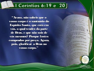 ““Acaso, não sabeis que oAcaso, não sabeis que o
vosso corpo é o santuário dovosso corpo é o santuário do
Espírito Santo, que está emEspírito Santo, que está em
vós, o qual tendes da partevós, o qual tendes da parte
de Deus, e que não sois dede Deus, e que não sois de
vós mesmos? Porque fostesvós mesmos? Porque fostes
comprados porpreço. Agora,comprados porpreço. Agora,
pois, glorificai a Deus nopois, glorificai a Deus no
vosso corpo.”vosso corpo.”
 