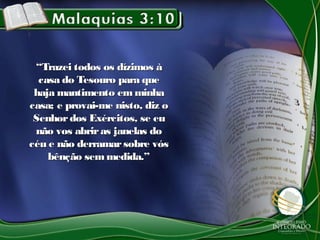 ““Trazei todos os dízimos àTrazei todos os dízimos à
casa do Tesouro para quecasa do Tesouro para que
haja mantimento emminhahaja mantimento emminha
casa; e provai-me nisto, diz ocasa; e provai-me nisto, diz o
Senhordos Exércitos, se euSenhordos Exércitos, se eu
não vos abriras janelas donão vos abriras janelas do
céu e não derramarsobre vóscéu e não derramarsobre vós
bênção semmedida.”bênção semmedida.”
 