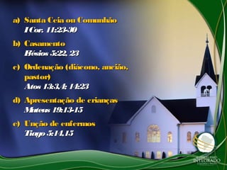 a)a) Santa Ceia ou ComunhãoSanta Ceia ou Comunhão
ICor. 11:23-30ICor. 11:23-30
b)b) CasamentoCasamento
Efésios 5:22, 23Efésios 5:22, 23
c)c) Ordenação (diácono, ancião,Ordenação (diácono, ancião,
pastor)pastor)
Atos 13:3,4; 14:23Atos 13:3,4; 14:23
d)d) Apresentação de criançasApresentação de crianças
Mateus 19:13-15Mateus 19:13-15
e)e) Unção de enfermosUnção de enfermos
Tiago5:14,15Tiago5:14,15
 
