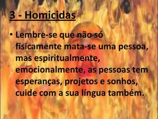 3 - Homicidas
• Lembre-se que não só
  fisicamente mata-se uma pessoa,
  mas espiritualmente,
  emocionalmente, as pessoas tem
  esperanças, projetos e sonhos,
  cuide com a sua língua também.
 