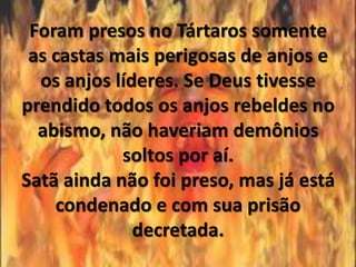 Foram presos no Tártaros somente
 as castas mais perigosas de anjos e
  os anjos líderes. Se Deus tivesse
prendido todos os anjos rebeldes no
  abismo, não haveriam demônios
            soltos por aí.
Satã ainda não foi preso, mas já está
    condenado e com sua prisão
              decretada.
 