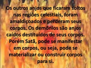Os outros anjos que ficaram soltos
   nas regiões celestiais, foram
 amaldiçoados e perderam seus
 corpos. Os demônios são anjos
caídos destituídos de seus corpos.
 Porém Satã, pode se manifestar
   em corpos, ou seja, pode se
 materializar ou construir corpos
              para si.
 