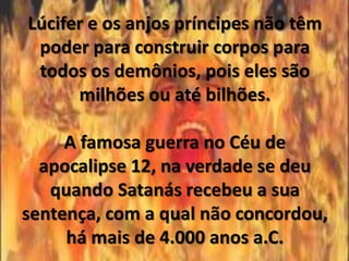 Lúcifer e os anjos príncipes não têm
 poder para construir corpos para
 todos os demônios, pois eles são
      milhões ou até bilhões.

     A famosa guerra no Céu de
  apocalipse 12, na verdade se deu
   quando Satanás recebeu a sua
sentença, com a qual não concordou,
     há mais de 4.000 anos a.C.
 