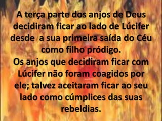 A terça parte dos anjos de Deus
 decidiram ficar ao lado de Lúcifer
desde a sua primeira saída do Céu
         como filho pródigo.
 Os anjos que decidiram ficar com
  Lúcifer não foram coagidos por
 ele; talvez aceitaram ficar ao seu
   lado como cúmplices das suas
              rebeldias.
 