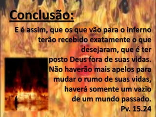 Conclusão:
E é assim, que os que vão para o inferno
       terão recebido exatamente o que
                    desejaram, que é ter
          posto Deus fora de suas vidas.
          Não haverão mais apelos para
            mudar o rumo de suas vidas,
               haverá somente um vazio
                 de um mundo passado.
                               Pv. 15.24
 