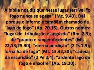 A bíblia nos diz que nesse lugar terrível “o
   fogo nunca se apaga” (Mc. 9.43). Daí
 porque o inferno é também chamado de
“lago de fogo” (Ap. 20.15). Outros nomes:
“lugar de tribulação e angústia” (Rm. 2.9);
   de “pranto e ranger de dentes” (Mt.
22.13;25.30); “eterna perdição” (2 Ts 1.9);
fornalha de fogo” (Mt. 13.42,50); “cadeias
da escuridão” (2 Pe 2.4); “ardente lago de
        fogo e enxofre” (Ap. 19.20).
 