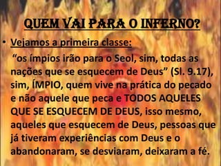 Quem vai para o inferno?
• Vejamos a primeira classe:
   “os ímpios irão para o Seol, sim, todas as
  nações que se esquecem de Deus” (Sl. 9.17),
  sim, ÍMPIO, quem vive na prática do pecado
  e não aquele que peca e TODOS AQUELES
  QUE SE ESQUECEM DE DEUS, isso mesmo,
  aqueles que esquecem de Deus, pessoas que
  já tiveram experiências com Deus e o
  abandonaram, se desviaram, deixaram a fé.
 