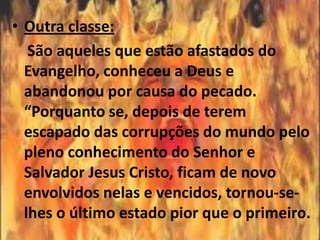 • Outra classe:
   São aqueles que estão afastados do
  Evangelho, conheceu a Deus e
  abandonou por causa do pecado.
  “Porquanto se, depois de terem
  escapado das corrupções do mundo pelo
  pleno conhecimento do Senhor e
  Salvador Jesus Cristo, ficam de novo
  envolvidos nelas e vencidos, tornou-se-
  lhes o último estado pior que o primeiro.
 