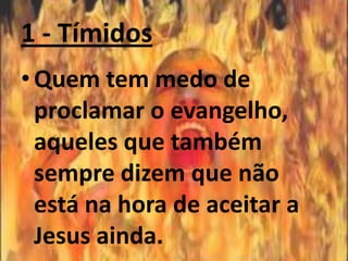 1 - Tímidos
• Quem tem medo de
  proclamar o evangelho,
  aqueles que também
  sempre dizem que não
  está na hora de aceitar a
  Jesus ainda.
 