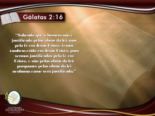 ““Sabendo que o homemnão éSabendo que o homemnão é
justificado pelas obras da lei, masjustificado pelas obras da lei, mas
pela fé emJesus Cristo, temospela fé emJesus Cristo, temos
tambémcrido emJesus Cristo, paratambémcrido emJesus Cristo, para
sermos justificados pela fé emsermos justificados pela fé em
Cristo, e não pelas obras da lei;Cristo, e não pelas obras da lei;
porquanto pelas obras da leiporquanto pelas obras da lei
nenhuma carne será justificada.”nenhuma carne será justificada.”
 
