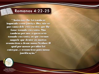 ““Assimisso lhe foi tambémAssimisso lhe foi também
imputado como justiça. Ora, não sóimputado como justiça. Ora, não só
porcausa dele está escrito, que lheporcausa dele está escrito, que lhe
fosse tomado emconta, Masfosse tomado emconta, Mas
tambémpornós, a quem serátambémpornós, a quem será
tomado emconta, os que cremostomado emconta, os que cremos
naquele que dentre os mortosnaquele que dentre os mortos
ressuscitou a Jesus nosso Senhor; Oressuscitou a Jesus nosso Senhor; O
qual pornossos pecados foiqual pornossos pecados foi
entregue, e ressuscitou para nossaentregue, e ressuscitou para nossa
justificação.”justificação.”
 