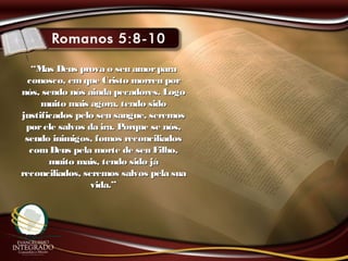 ““Mas Deus prova o seu amorparaMas Deus prova o seu amorpara
conosco, em que Cristo morreu porconosco, em que Cristo morreu por
nós, sendo nós ainda pecadores. Logonós, sendo nós ainda pecadores. Logo
muito mais agora, tendo sidomuito mais agora, tendo sido
justificados pelo seu sangue, seremosjustificados pelo seu sangue, seremos
porele salvos da ira. Porque se nós,porele salvos da ira. Porque se nós,
sendo inimigos, fomos reconciliadossendo inimigos, fomos reconciliados
comDeus pela morte de seu Filho,comDeus pela morte de seu Filho,
muito mais, tendo sido jámuito mais, tendo sido já
reconciliados, seremos salvos pela suareconciliados, seremos salvos pela sua
vida.”vida.”
 