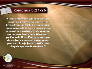 ““Sendo justificados gratuitamente pelaSendo justificados gratuitamente pela
sua graça, pela redenção que há emsua graça, pela redenção que há em
Cristo Jesus. Ao qual Deus propôs paraCristo Jesus. Ao qual Deus propôs para
propiciação pela fé no seu sangue, parapropiciação pela fé no seu sangue, para
demonstrara sua justiça pela remissãodemonstrara sua justiça pela remissão
dos pecados dantes cometidos, sob ados pecados dantes cometidos, sob a
paciência de Deus; Para demonstraçãopaciência de Deus; Para demonstração
da sua justiça neste tempo presente,da sua justiça neste tempo presente,
para que ele seja justo e justificadorpara que ele seja justo e justificador
daquele que temfé emJesus.”daquele que temfé emJesus.”
 